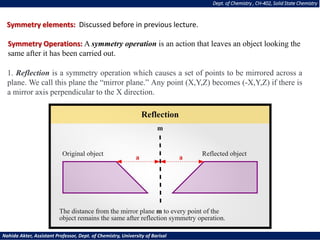 Dept. of Chemistry , CH-402, Solid State Chemistry
Nahida Akter, Assistant Professor, Dept. of Chemistry, University of Barisal
Symmetry elements: Discussed before in previous lecture.
Symmetry Operations: A symmetry operation is an action that leaves an object looking the
same after it has been carried out.
1. Reflection is a symmetry operation which causes a set of points to be mirrored across a
plane. We call this plane the “mirror plane.” Any point (X,Y,Z) becomes (-X,Y,Z) if there is
a mirror axis perpendicular to the X direction.
 