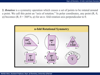2. Rotation is a symmetry operation which causes a set of points to be rotated around
a point. We call this point an “axis of rotation.” In polar coordinates, any point (R, θ,
φ) becomes (R, θ + 360º/n, φ) for an n- fold rotation axis perpendicular to θ.
Dept. of Chemistry , CH-402, Solid State Chemistry
Nahida Akter, Assistant Professor, Dept. of Chemistry, University of Barisal
 