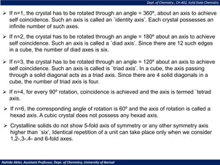 Dept. of Chemistry , CH-402, Solid State Chemistry
Nahida Akter, Assistant Professor, Dept. of Chemistry, University of Barisal
➢ If n=1, the crystal has to be rotated through an angle = 360º, about an axis to achieve
self coincidence. Such an axis is called an `identity axis’. Each crystal possesses an
infinite number of such axes.
➢ If n=2, the crystal has to be rotated through an angle = 180º about an axis to achieve
self coincidence. Such an axis is called a `diad axis’. Since there are 12 such edges
in a cube, the number of diad axes is six.
➢ If n=3, the crystal has to be rotated through an angle = 120º about an axis to achieve
self coincidence. Such an axis is called is `triad axis’. In a cube, the axis passing
through a solid diagonal acts as a triad axis. Since there are 4 solid diagonals in a
cube, the number of triad axis is four.
➢ If n=4, for every 90º rotation, coincidence is achieved and the axis is termed `tetrad
axis.
➢ If n=6, the corresponding angle of rotation is 60º and the axis of rotation is called a
hexad axis. A cubic crystal does not possess any hexad axis.
➢ Crystalline solids do not show 5-fold axis of symmetry or any other symmetry axis
higher than `six’, Identical repetition of a unit can take place only when we consider
1,2-,3-,4- and 6-fold axes.
 