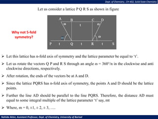 Dept. of Chemistry , CH-402, Solid State Chemistry
Nahida Akter, Assistant Professor, Dept. of Chemistry, University of Barisal
Let us consider a lattice P Q R S as shown in figure
➢ Let this lattice has n-fold axis of symmetry and the lattice parameter be equal to ‘t’.
➢ Let us rotate the vectors Q P and R S through an angle ɷ = 360°/n in the clockwise and anti
clockwise directions, respectively.
➢ After rotation, the ends of the vectors be at A and D.
➢ Since the lattice PQRS has n-fold axis of symmetry, the points A and D should be the lattice
points.
➢ Further the line AD should be parallel to the line PQRS. Therefore, the distance AD must
equal to some integral multiple of the lattice parameter ‘t’ say, mt
➢ Where, m = 0, ±1, ± 2, ± 3, ….
Why not 5-fold
symmetry?
 