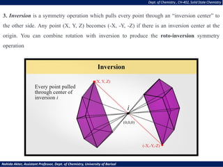 3. Inversion is a symmetry operation which pulls every point through an “inversion center” to
the other side. Any point (X, Y, Z) becomes (-X, -Y, -Z) if there is an inversion center at the
origin. You can combine rotation with inversion to produce the roto-inversion symmetry
operation
Dept. of Chemistry , CH-402, Solid State Chemistry
Nahida Akter, Assistant Professor, Dept. of Chemistry, University of Barisal
 