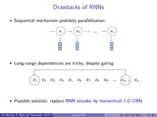 Drawbacks of RNNs
• Sequential mechanism prohibits parallelization
• Long-range dependencies are tricky, despite gating
• Possible solution: replace RNN encoder by hierarchical 1-D CNN
A. Martins, F. Melo, M. Figueiredo (IST) Lecture 10 DL, IST Fall 2022 8 / 56
 