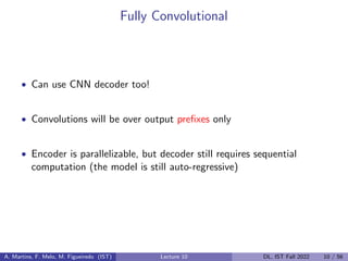 Fully Convolutional
• Can use CNN decoder too!
• Convolutions will be over output prefixes only
• Encoder is parallelizable, but decoder still requires sequential
computation (the model is still auto-regressive)
A. Martins, F. Melo, M. Figueiredo (IST) Lecture 10 DL, IST Fall 2022 10 / 56
 
