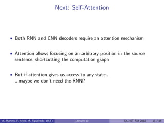Next: Self-Attention
• Both RNN and CNN decoders require an attention mechanism
• Attention allows focusing on an arbitrary position in the source
sentence, shortcutting the computation graph
• But if attention gives us access to any state...
...maybe we don’t need the RNN?
A. Martins, F. Melo, M. Figueiredo (IST) Lecture 10 DL, IST Fall 2022 13 / 56
 