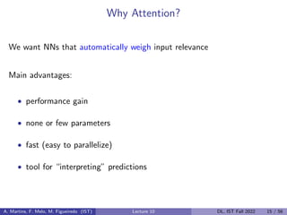 Why Attention?
We want NNs that automatically weigh input relevance
Main advantages:
• performance gain
• none or few parameters
• fast (easy to parallelize)
• tool for “interpreting” predictions
A. Martins, F. Melo, M. Figueiredo (IST) Lecture 10 DL, IST Fall 2022 15 / 56
 