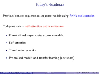 Today’s Roadmap
Previous lecture: sequence-to-sequence models using RNNs and attention.
Today we look at self-attention and transformers:
• Convolutional sequence-to-sequence models
• Self-attention
• Transformer networks
• Pre-trained models and transfer learning (next class)
A. Martins, F. Melo, M. Figueiredo (IST) Lecture 10 DL, IST Fall 2022 2 / 56
 
