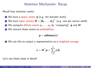 Attention Mechanism: Recap
Recall how attention works:
1 We have a query vector q (e.g. the decoder state)
2 We have input vectors H = [h1, . . . , hL]> (e.g. one per source word)
3 We compute affinity scores s1, . . . , sL by “comparing” q and H
4 We convert these scores to probabilities:
p = softmax(s)
5 We use this to output a representation as a weighted average:
c = H>
p =
L
X
i=1
pi hi
Let’s see these steps in detail!
A. Martins, F. Melo, M. Figueiredo (IST) Lecture 10 DL, IST Fall 2022 20 / 56
 