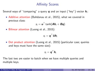 Affinity Scores
Several ways of “comparing” a query q and an input (“key”) vector hi :
• Additive attention (Bahdanau et al., 2015), what we covered in
previous class:
si = u>
tanh(Ahi + Bq)
• Bilinear attention (Luong et al., 2015):
si = q>
Uhi
• Dot product attention (Luong et al., 2015) (particular case; queries
and keys must have the same size):
si = q>
hi
The last two are easier to batch when we have multiple queries and
multiple keys.
A. Martins, F. Melo, M. Figueiredo (IST) Lecture 10 DL, IST Fall 2022 21 / 56
 