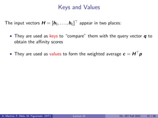Keys and Values
The input vectors H = [h1, . . . , hL]> appear in two places:
• They are used as keys to “compare” them with the query vector q to
obtain the affinity scores
• They are used as values to form the weighted average c = H>p
A. Martins, F. Melo, M. Figueiredo (IST) Lecture 10 DL, IST Fall 2022 22 / 56
 