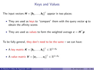 Keys and Values
The input vectors H = [h1, . . . , hL]> appear in two places:
• They are used as keys to “compare” them with the query vector q to
obtain the affinity scores
• They are used as values to form the weighted average c = H>p
To be fully general, they don’t need to be the same – we can have:
• A key matrix K = [k1, . . . , kL]> ∈ RL×dK
• A value matrix V = [v1, . . . , vL]> ∈ RL×dV
A. Martins, F. Melo, M. Figueiredo (IST) Lecture 10 DL, IST Fall 2022 22 / 56
 