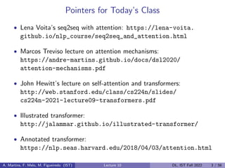 Pointers for Today’s Class
• Lena Voita’s seq2seq with attention: https://lena-voita.
github.io/nlp_course/seq2seq_and_attention.html
• Marcos Treviso lecture on attention mechanisms:
https://andre-martins.github.io/docs/dsl2020/
attention-mechanisms.pdf
• John Hewitt’s lecture on self-attention and transformers:
http://web.stanford.edu/class/cs224n/slides/
cs224n-2021-lecture09-transformers.pdf
• Illustrated transformer:
http://jalammar.github.io/illustrated-transformer/
• Annotated transformer:
https://nlp.seas.harvard.edu/2018/04/03/attention.html
A. Martins, F. Melo, M. Figueiredo (IST) Lecture 10 DL, IST Fall 2022 3 / 56
 