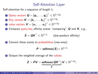 Self-Attention Layer
Self-attention for a sequence of length L:
1 Query vectors Q = [q1, . . . , qL]> ∈ RL×dQ
2 Key vectors K = [k1, . . . , kL]> ∈ RL×dK
3 value vectors V = [v1, . . . , vL]> ∈ RL×dV
4 Compute query-key affinity scores “comparing” Q and K, e.g.,
S = QK>
∈ RL×L
(dot-product affinity)
5 Convert these scores to probabilities (row-wise):
P = softmax(S) ∈ RL×L
6 Output the weighted average of the values:
Z = PV = softmax(QK>
)
| {z }
P
V ∈ RL×dV
.
A. Martins, F. Melo, M. Figueiredo (IST) Lecture 10 DL, IST Fall 2022 25 / 56
 