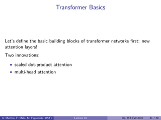 Transformer Basics
Let’s define the basic building blocks of transformer networks first: new
attention layers!
Two innovations:
• scaled dot-product attention
• multi-head attention
A. Martins, F. Melo, M. Figueiredo (IST) Lecture 10 DL, IST Fall 2022 31 / 56
 