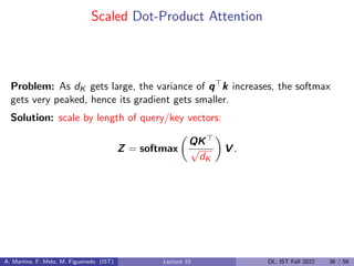 Scaled Dot-Product Attention
Problem: As dK gets large, the variance of q>k increases, the softmax
gets very peaked, hence its gradient gets smaller.
Solution: scale by length of query/key vectors:
Z = softmax

QK
√
dK

V .
A. Martins, F. Melo, M. Figueiredo (IST) Lecture 10 DL, IST Fall 2022 36 / 56
 