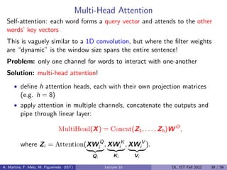 Multi-Head Attention
Self-attention: each word forms a query vector and attends to the other
words’ key vectors
This is vaguely similar to a 1D convolution, but where the filter weights
are “dynamic” is the window size spans the entire sentence!
Problem: only one channel for words to interact with one-another
Solution: multi-head attention!
• define h attention heads, each with their own projection matrices
(e.g. h = 8)
• apply attention in multiple channels, concatenate the outputs and
pipe through linear layer:
MultiHead(X) = Concat(Z1, . . . , Zh)W O
,
where Zi = Attention(XW Q
i
| {z }
Qi
, XW K
i
| {z }
Ki
, XW V
i
| {z }
Vi
).
A. Martins, F. Melo, M. Figueiredo (IST) Lecture 10 DL, IST Fall 2022 39 / 56
 