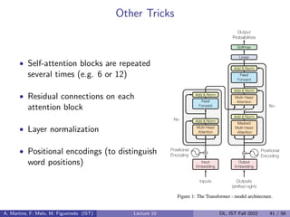 Other Tricks
• Self-attention blocks are repeated
several times (e.g. 6 or 12)
• Residual connections on each
attention block
• Layer normalization
• Positional encodings (to distinguish
word positions)
A. Martins, F. Melo, M. Figueiredo (IST) Lecture 10 DL, IST Fall 2022 41 / 56
 