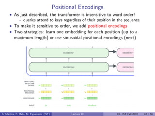 Positional Encodings
• As just described, the transformer is insensitive to word order!
- queries attend to keys regardless of their position in the sequence
• To make it sensitive to order, we add positional encodings
• Two strategies: learn one embedding for each position (up to a
maximum length) or use sinusoidal positional encodings (next)
A. Martins, F. Melo, M. Figueiredo (IST) Lecture 10 DL, IST Fall 2022 42 / 56
 