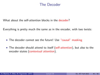 The Decoder
What about the self-attention blocks in the decoder?
Everything is pretty much the same as in the encoder, with two twists:
• The decoder cannot see the future! Use “causal” masking
• The decoder should attend to itself (self-attention), but also to the
encoder states (contextual attention).
A. Martins, F. Melo, M. Figueiredo (IST) Lecture 10 DL, IST Fall 2022 45 / 56
 