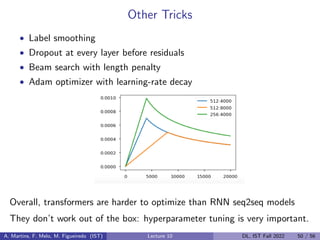 Other Tricks
• Label smoothing
• Dropout at every layer before residuals
• Beam search with length penalty
• Adam optimizer with learning-rate decay
Overall, transformers are harder to optimize than RNN seq2seq models
They don’t work out of the box: hyperparameter tuning is very important.
A. Martins, F. Melo, M. Figueiredo (IST) Lecture 10 DL, IST Fall 2022 50 / 56
 