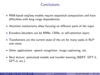 Conclusions
• RNN-based seq2seq models require sequential computation and have
difficulties with long range dependencies
• Attention mechanisms allow focusing on different parts of the input
• Encoders/decoders can be RNNs, CNNs, or self-attention layers
• Transformers are the current state of the art for many tasks in NLP
and vision
• Other applications: speech recognition, image captioning, etc.
• Next lecture: pretrained models and transfer learning (BERT, GPT-2,
GPT-3, etc.)
A. Martins, F. Melo, M. Figueiredo (IST) Lecture 10 DL, IST Fall 2022 54 / 56
 