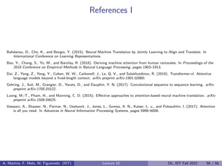 References I
Bahdanau, D., Cho, K., and Bengio, Y. (2015). Neural Machine Translation by Jointly Learning to Align and Translate. In
International Conference on Learning Representations.
Bao, Y., Chang, S., Yu, M., and Barzilay, R. (2018). Deriving machine attention from human rationales. In Proceedings of the
2018 Conference on Empirical Methods in Natural Language Processing, pages 1903–1913.
Dai, Z., Yang, Z., Yang, Y., Cohen, W. W., Carbonell, J., Le, Q. V., and Salakhutdinov, R. (2019). Transformer-xl: Attentive
language models beyond a fixed-length context. arXiv preprint arXiv:1901.02860.
Gehring, J., Auli, M., Grangier, D., Yarats, D., and Dauphin, Y. N. (2017). Convolutional sequence to sequence learning. arXiv
preprint arXiv:1705.03122.
Luong, M.-T., Pham, H., and Manning, C. D. (2015). Effective approaches to attention-based neural machine translation. arXiv
preprint arXiv:1508.04025.
Vaswani, A., Shazeer, N., Parmar, N., Uszkoreit, J., Jones, L., Gomez, A. N., Kaiser, L. u., and Polosukhin, I. (2017). Attention
is all you need. In Advances in Neural Information Processing Systems, pages 5998–6008.
A. Martins, F. Melo, M. Figueiredo (IST) Lecture 10 DL, IST Fall 2022 56 / 56
 