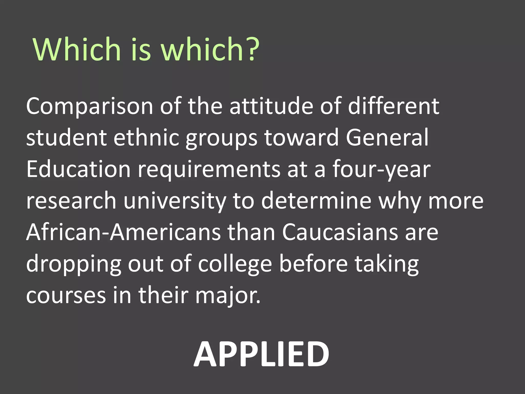 Which is which?
Comparison of the attitude of different
student ethnic groups toward General
Education requirements at a four-year
research university to determine why more
African-Americans than Caucasians are
dropping out of college before taking
courses in their major.

              APPLIED
 