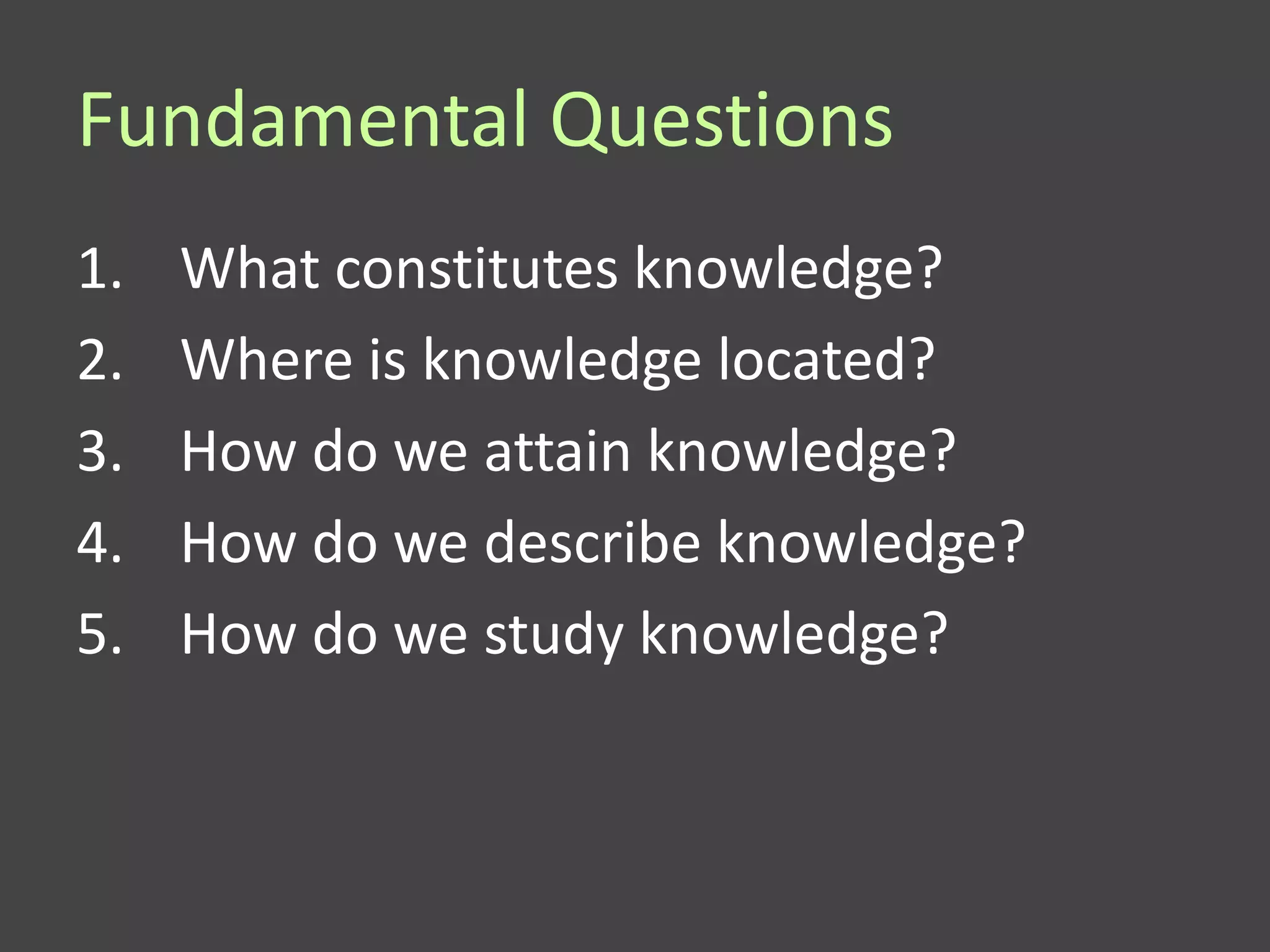 Fundamental Questions
1.   What constitutes knowledge?
2.   Where is knowledge located?
3.   How do we attain knowledge?
4.   How do we describe knowledge?
5.   How do we study knowledge?
 