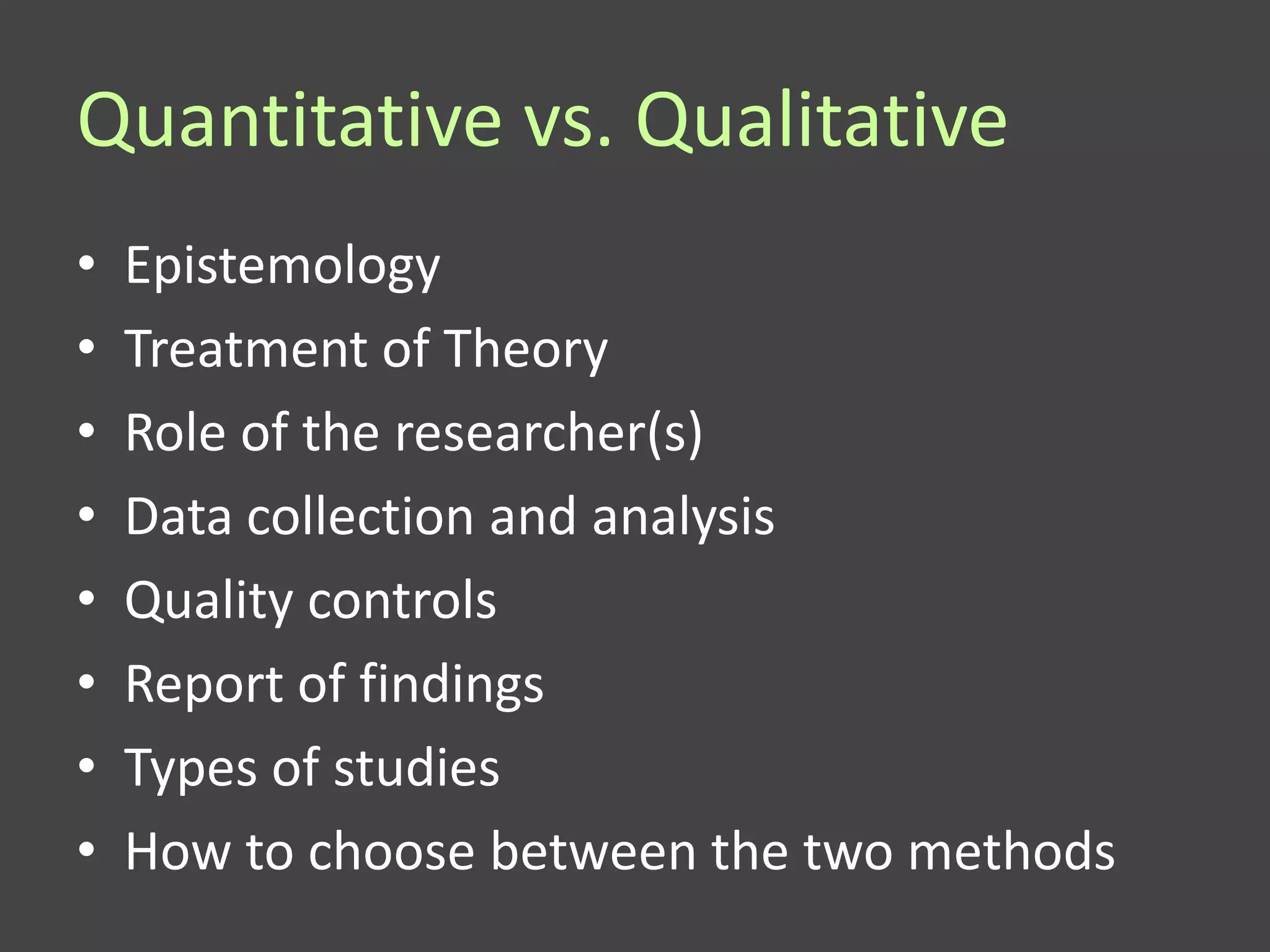 Quantitative vs. Qualitative
•   Epistemology
•   Treatment of Theory
•   Role of the researcher(s)
•   Data collection and analysis
•   Quality controls
•   Report of findings
•   Types of studies
•   How to choose between the two methods
 