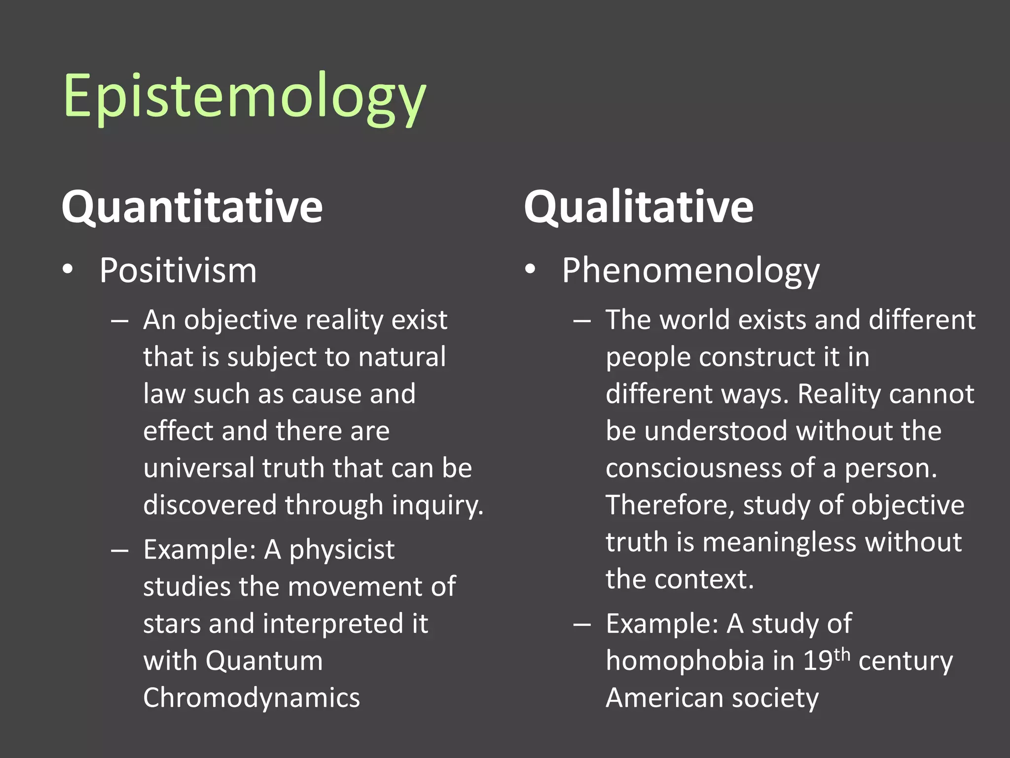 Epistemology
Quantitative                       Qualitative
• Positivism                       • Phenomenology
   – An objective reality exist      – The world exists and different
     that is subject to natural        people construct it in
     law such as cause and             different ways. Reality cannot
     effect and there are              be understood without the
     universal truth that can be       consciousness of a person.
     discovered through inquiry.       Therefore, study of objective
   – Example: A physicist              truth is meaningless without
     studies the movement of           the context.
     stars and interpreted it        – Example: A study of
     with Quantum                      homophobia in 19th century
     Chromodynamics                    American society
 