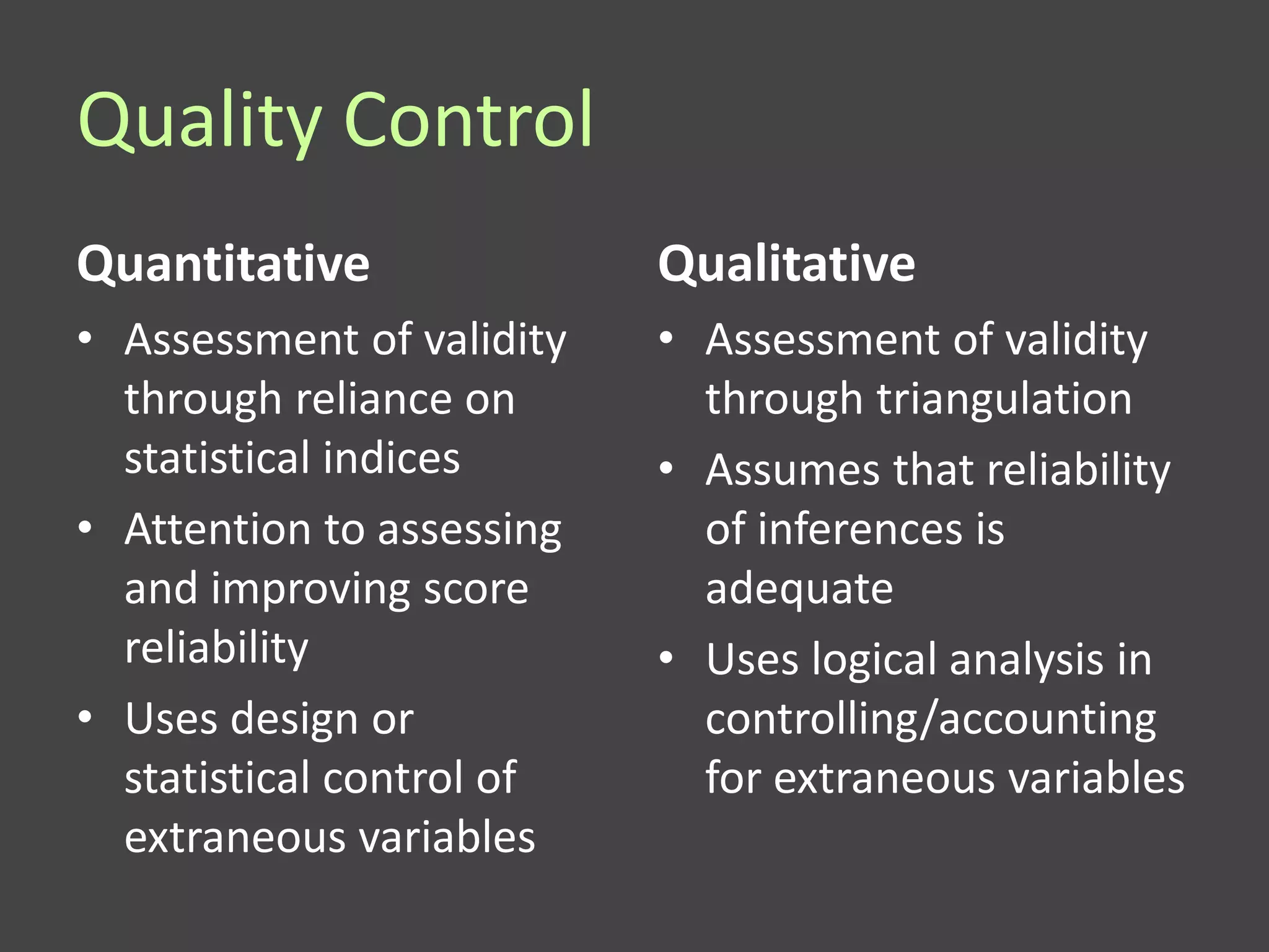 Quality Control
Quantitative               Qualitative
• Assessment of validity   • Assessment of validity
  through reliance on        through triangulation
  statistical indices      • Assumes that reliability
• Attention to assessing     of inferences is
  and improving score        adequate
  reliability              • Uses logical analysis in
• Uses design or             controlling/accounting
  statistical control of     for extraneous variables
  extraneous variables
 