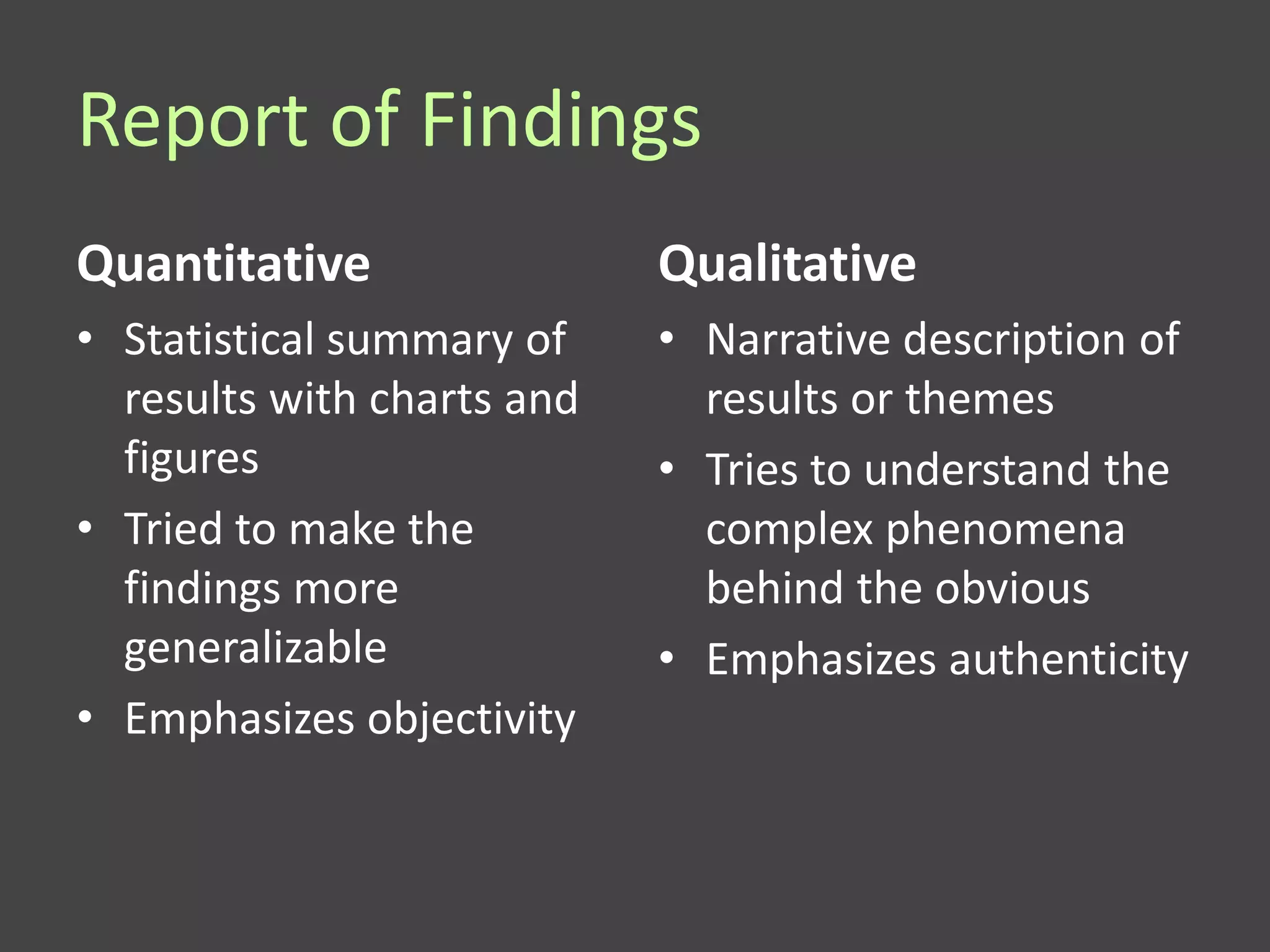 Report of Findings
Quantitative                Qualitative
• Statistical summary of    • Narrative description of
  results with charts and     results or themes
  figures                   • Tries to understand the
• Tried to make the           complex phenomena
  findings more               behind the obvious
  generalizable             • Emphasizes authenticity
• Emphasizes objectivity
 