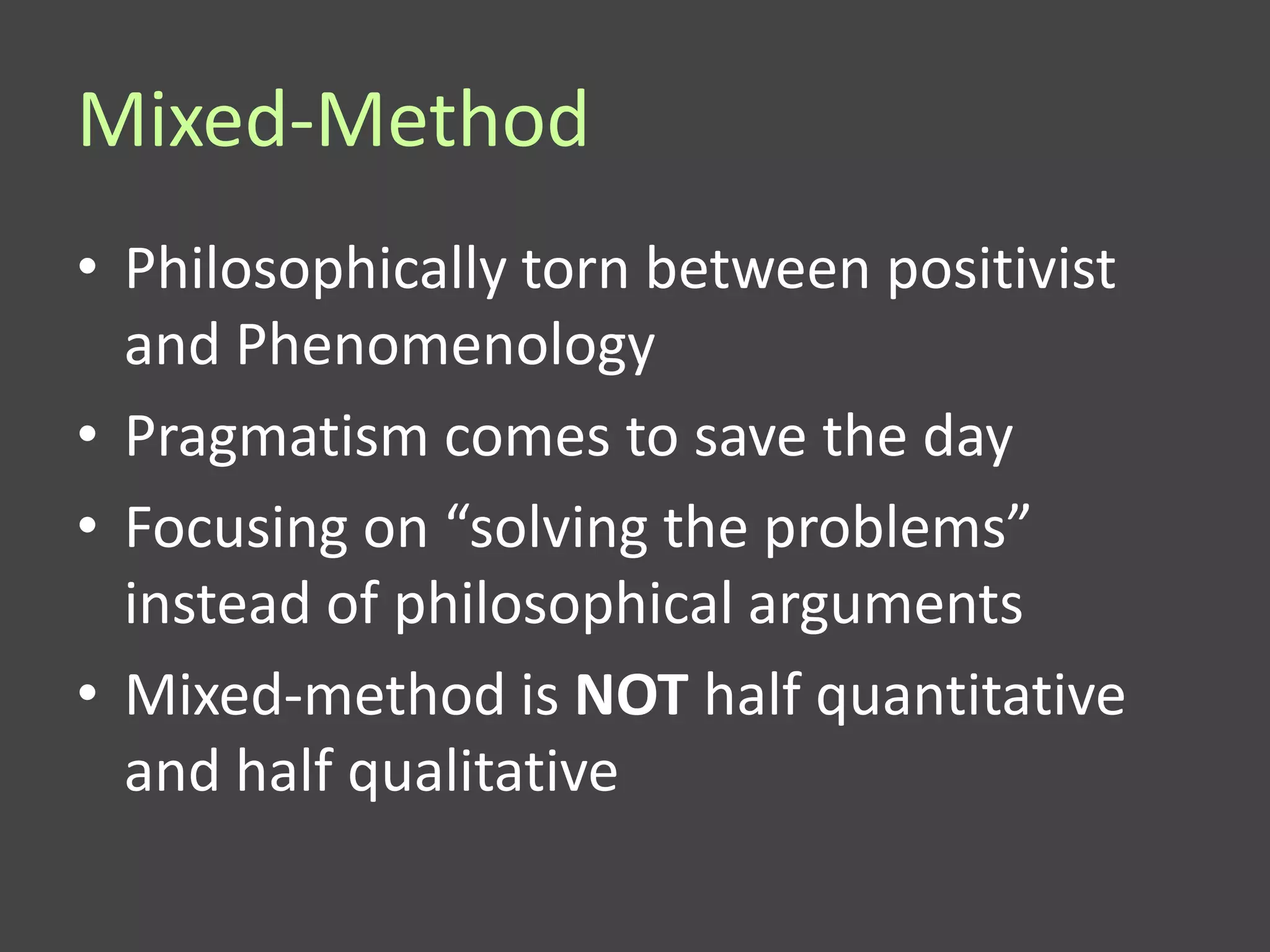 Mixed-Method
• Philosophically torn between positivist
  and Phenomenology
• Pragmatism comes to save the day
• Focusing on “solving the problems”
  instead of philosophical arguments
• Mixed-method is NOT half quantitative
  and half qualitative
 