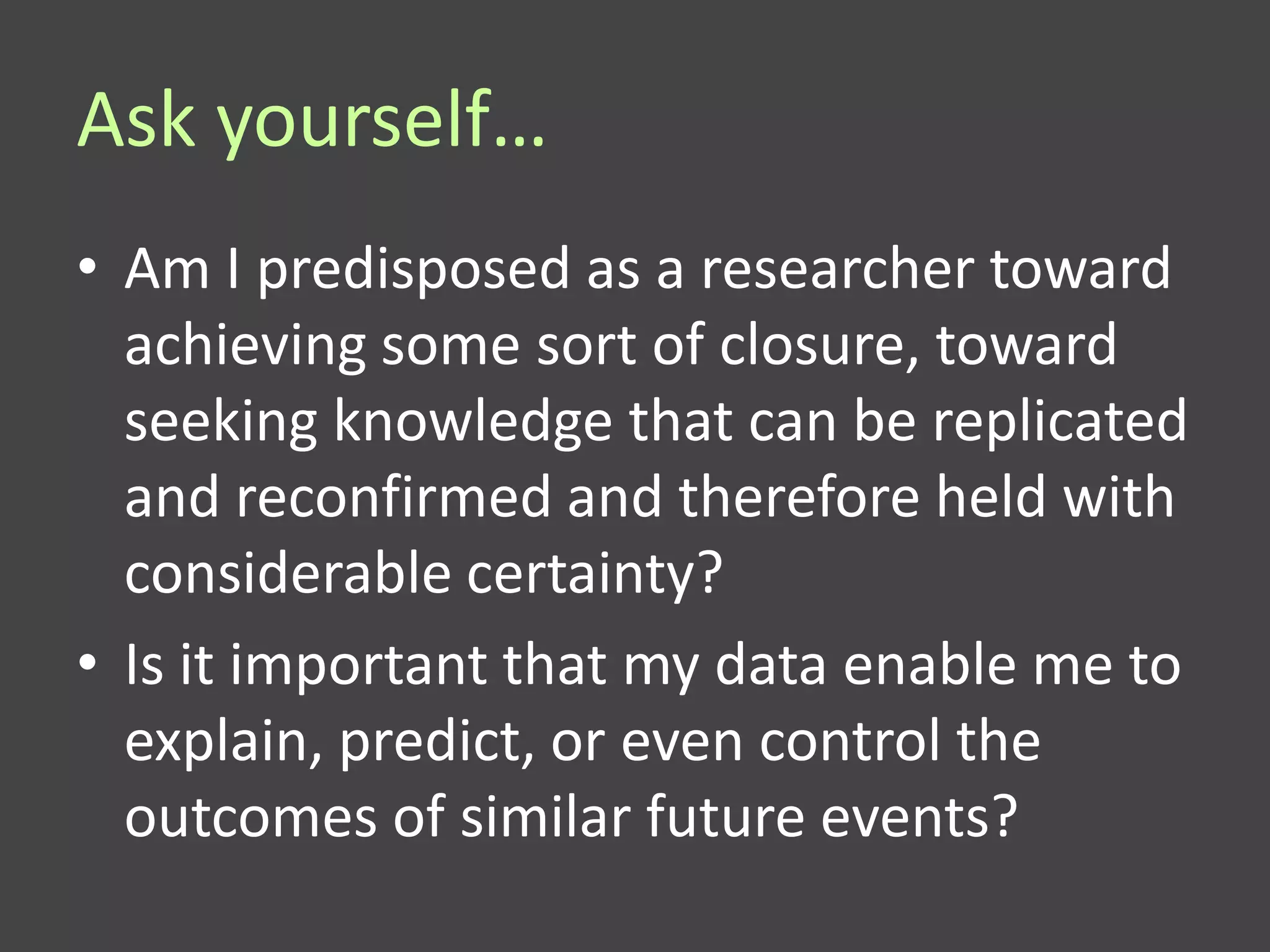 Ask yourself…
• Am I predisposed as a researcher toward
  achieving some sort of closure, toward
  seeking knowledge that can be replicated
  and reconfirmed and therefore held with
  considerable certainty?
• Is it important that my data enable me to
  explain, predict, or even control the
  outcomes of similar future events?
 