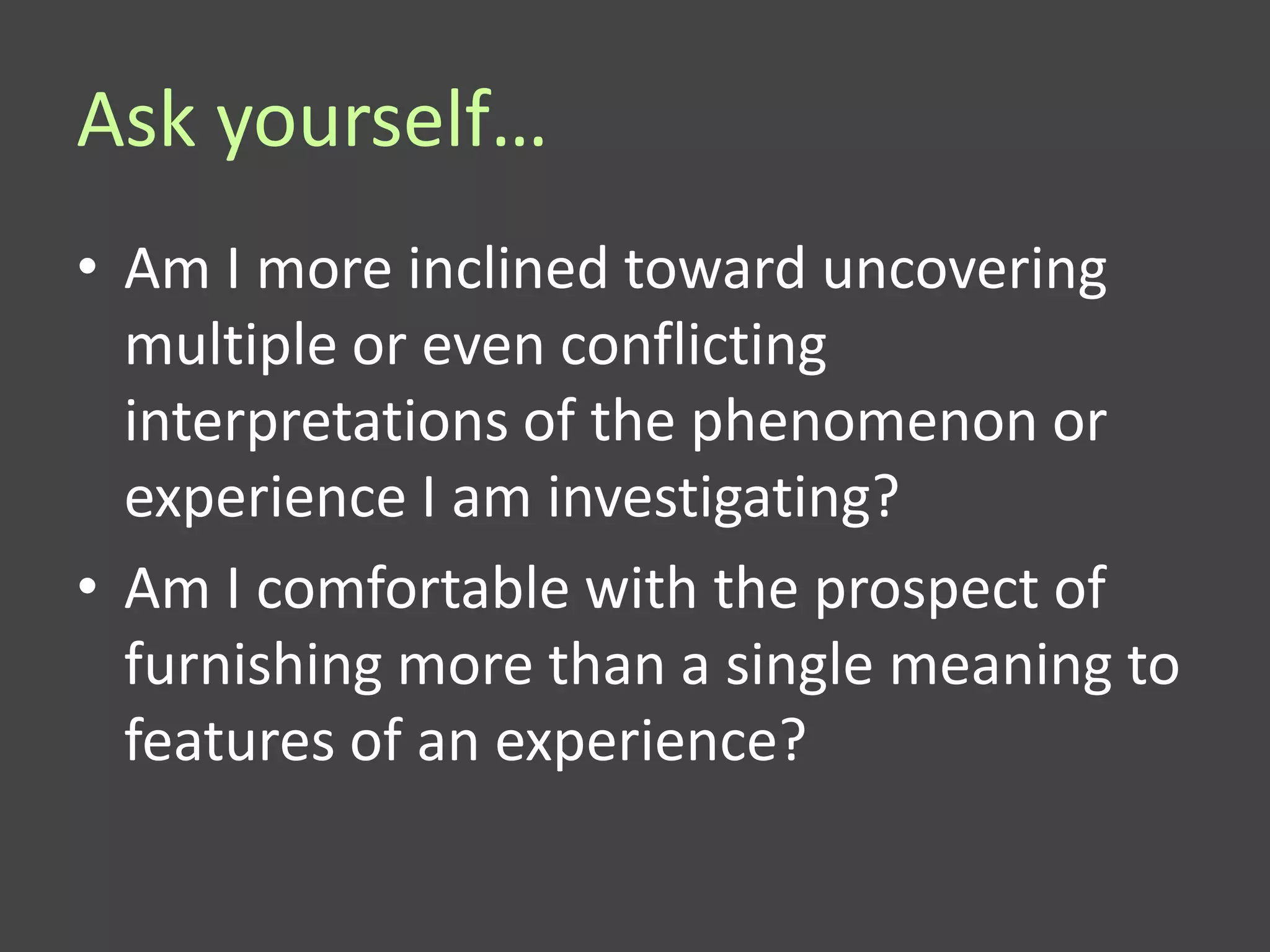 Ask yourself…
• Am I more inclined toward uncovering
  multiple or even conflicting
  interpretations of the phenomenon or
  experience I am investigating?
• Am I comfortable with the prospect of
  furnishing more than a single meaning to
  features of an experience?
 