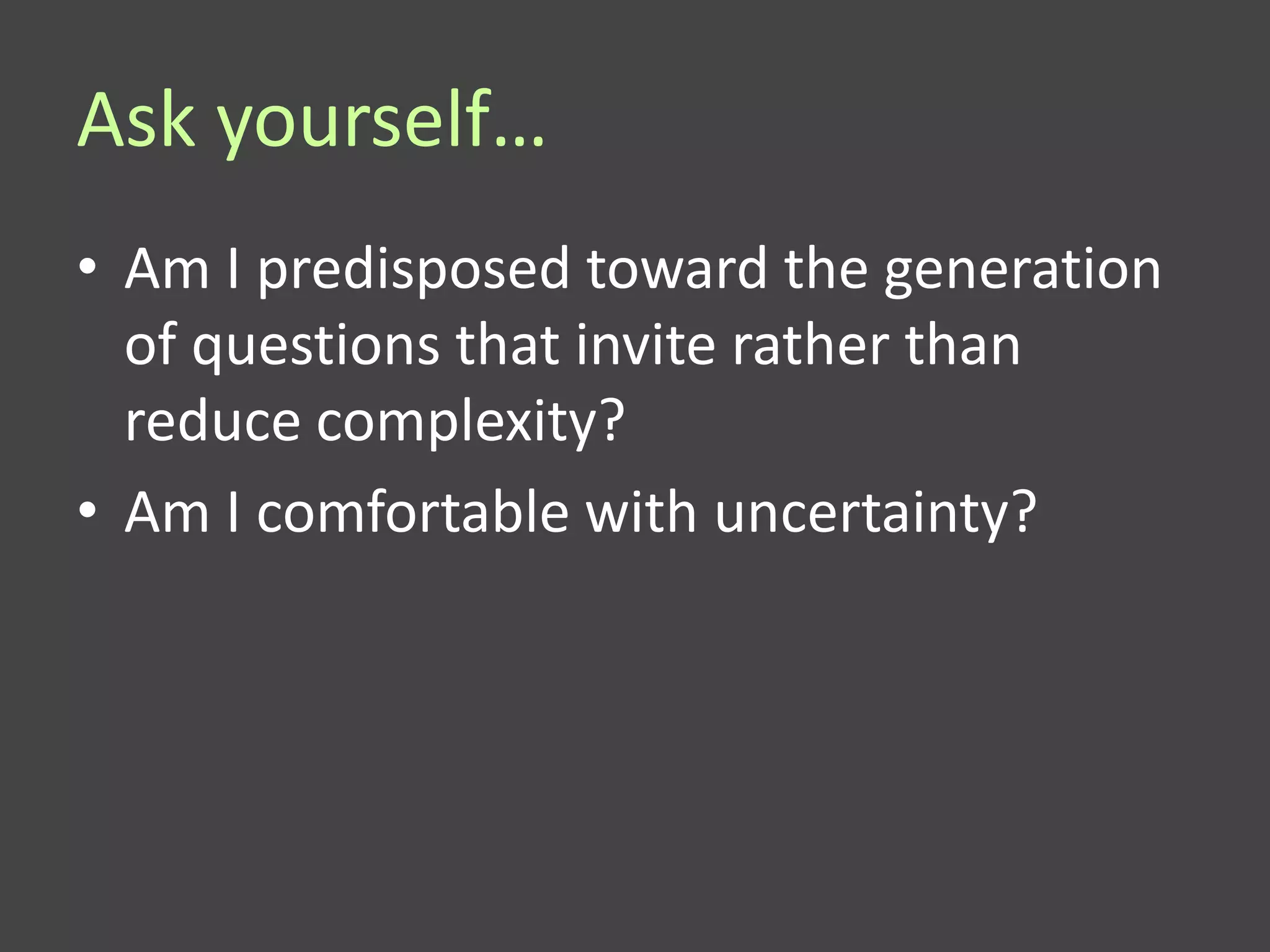 Ask yourself…
• Am I predisposed toward the generation
  of questions that invite rather than
  reduce complexity?
• Am I comfortable with uncertainty?
 