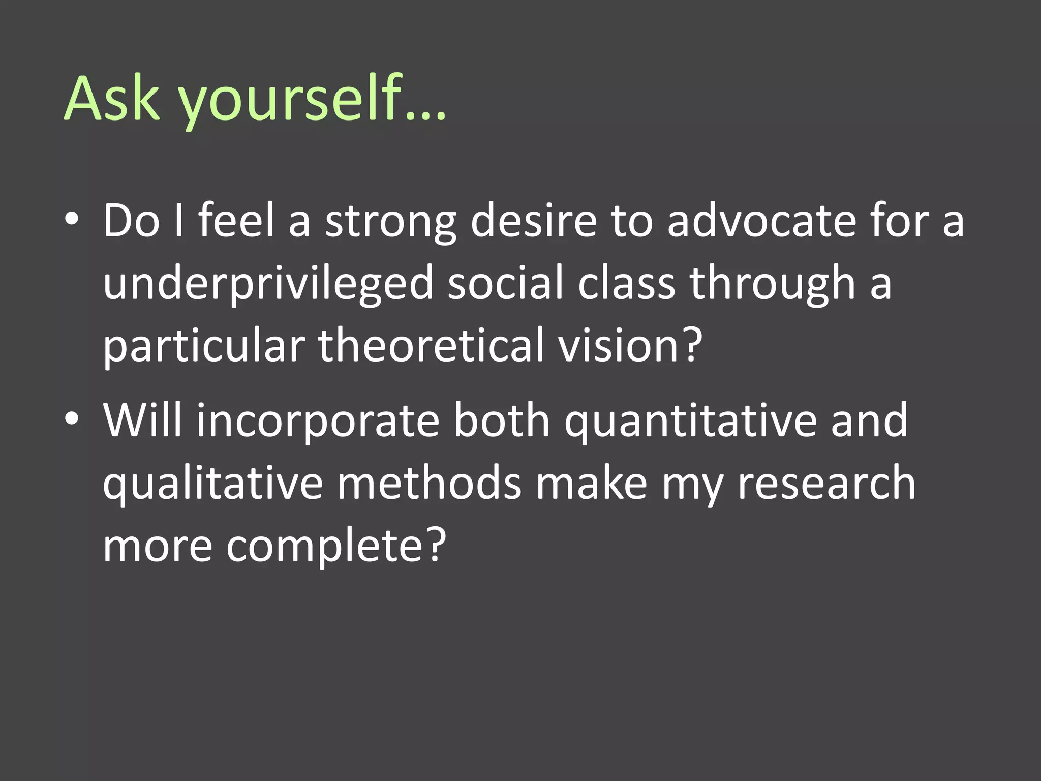 Ask yourself…
• Do I feel a strong desire to advocate for a
  underprivileged social class through a
  particular theoretical vision?
• Will incorporate both quantitative and
  qualitative methods make my research
  more complete?
 