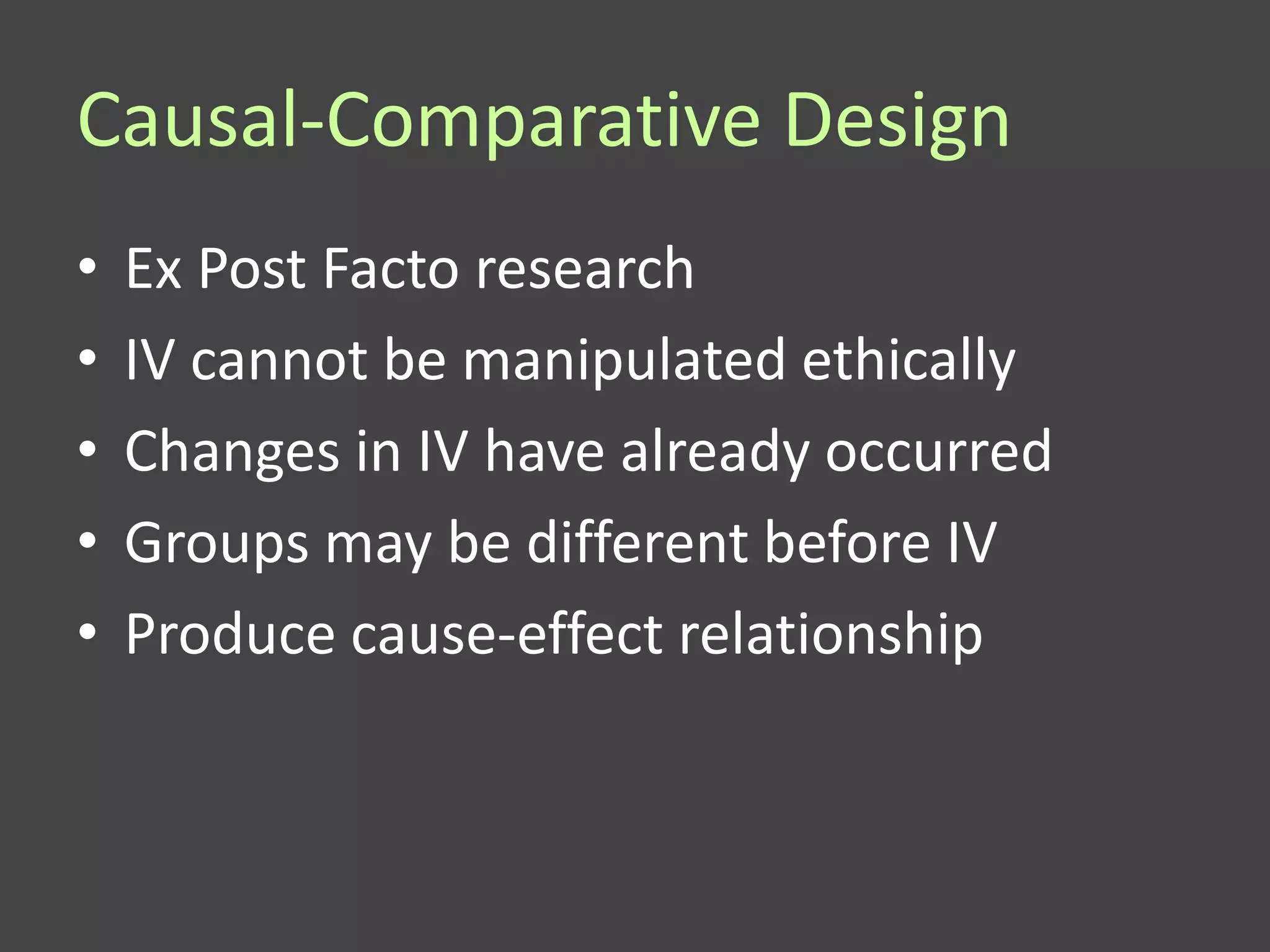 Causal-Comparative Design
•   Ex Post Facto research
•   IV cannot be manipulated ethically
•   Changes in IV have already occurred
•   Groups may be different before IV
•   Produce cause-effect relationship
 