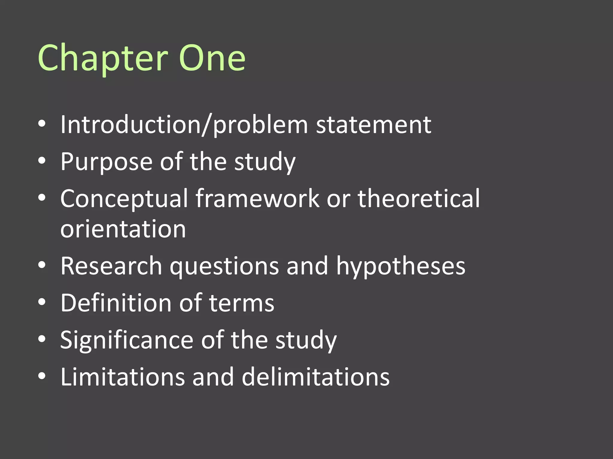 Chapter One
• Introduction/problem statement
• Purpose of the study
• Conceptual framework or theoretical
  orientation
• Research questions and hypotheses
• Definition of terms
• Significance of the study
• Limitations and delimitations
 