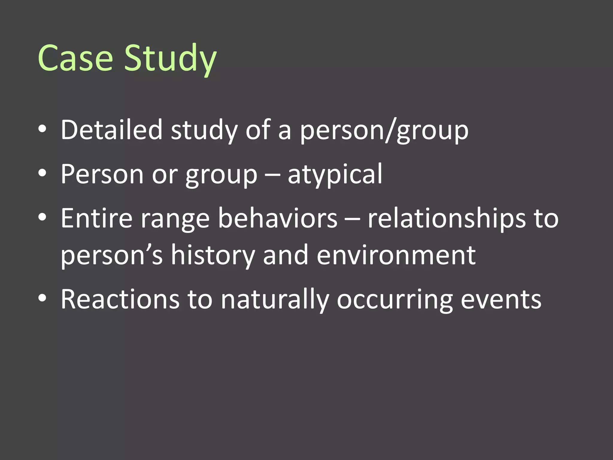 Case Study
• Detailed study of a person/group
• Person or group – atypical
• Entire range behaviors – relationships to
  person’s history and environment
• Reactions to naturally occurring events
 