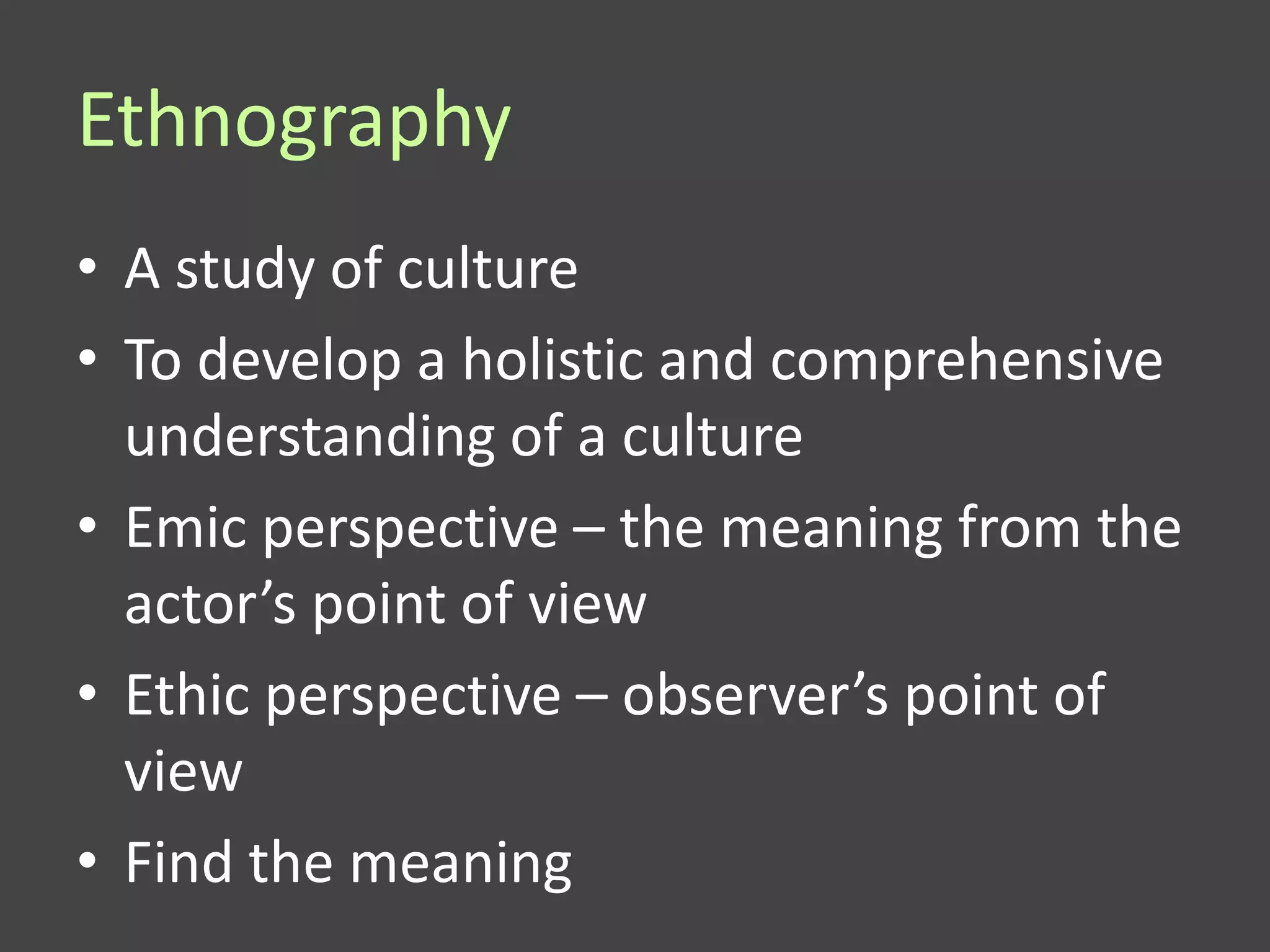 Ethnography
• A study of culture
• To develop a holistic and comprehensive
  understanding of a culture
• Emic perspective – the meaning from the
  actor’s point of view
• Ethic perspective – observer’s point of
  view
• Find the meaning
 