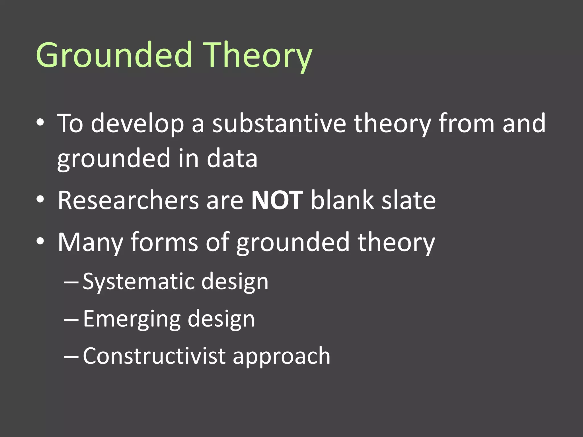 Grounded Theory
• To develop a substantive theory from and
  grounded in data
• Researchers are NOT blank slate
• Many forms of grounded theory
  – Systematic design
  – Emerging design
  – Constructivist approach
 