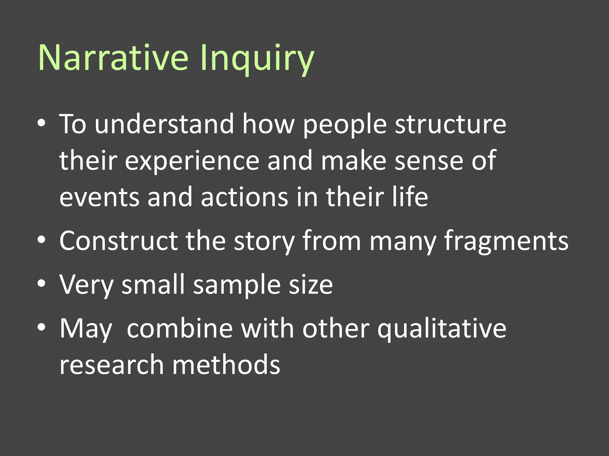 Narrative Inquiry
• To understand how people structure
  their experience and make sense of
  events and actions in their life
• Construct the story from many fragments
• Very small sample size
• May combine with other qualitative
  research methods
 