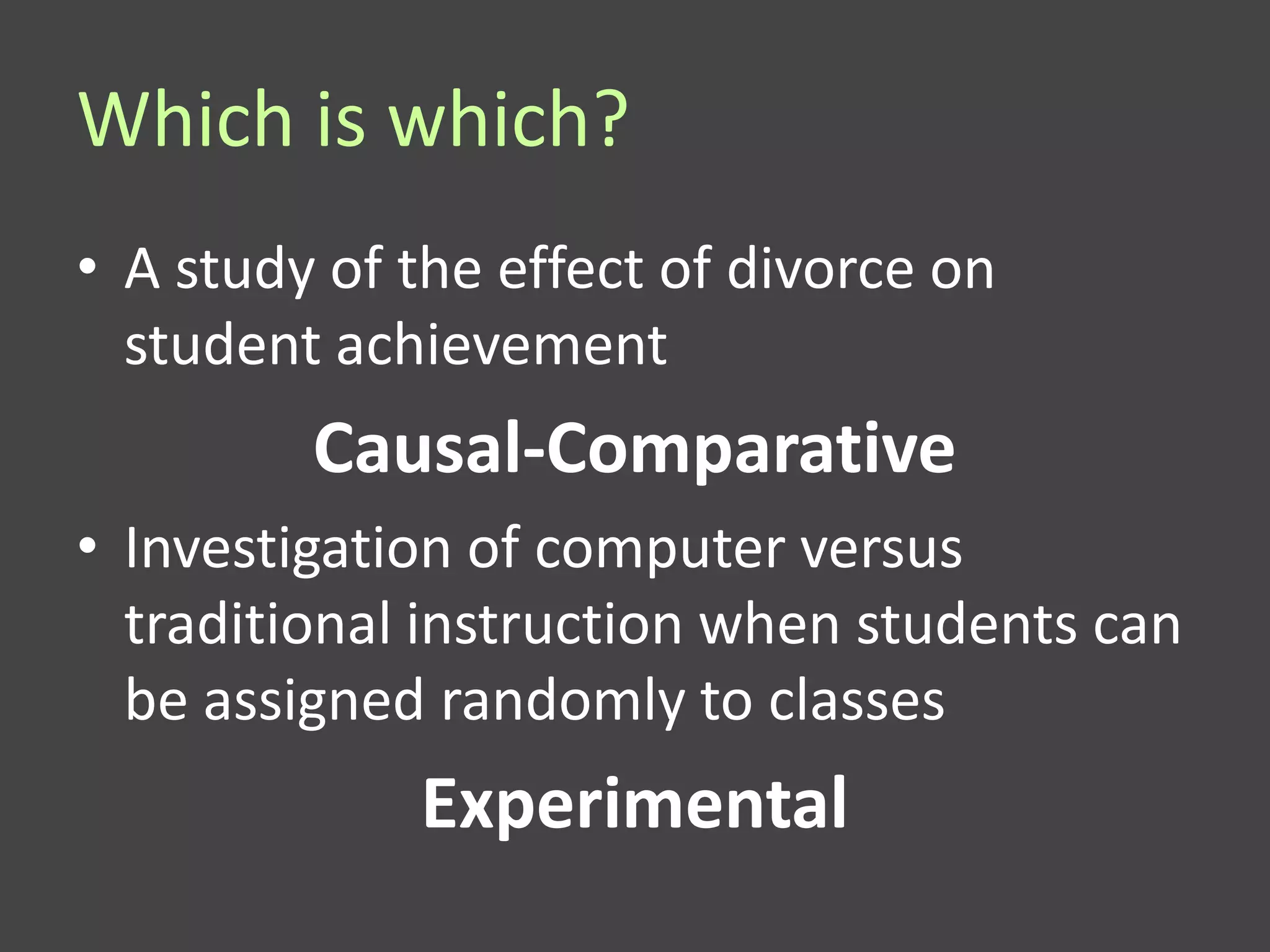 Which is which?
• A study of the effect of divorce on
  student achievement
         Causal-Comparative
• Investigation of computer versus
  traditional instruction when students can
  be assigned randomly to classes
             Experimental
 
