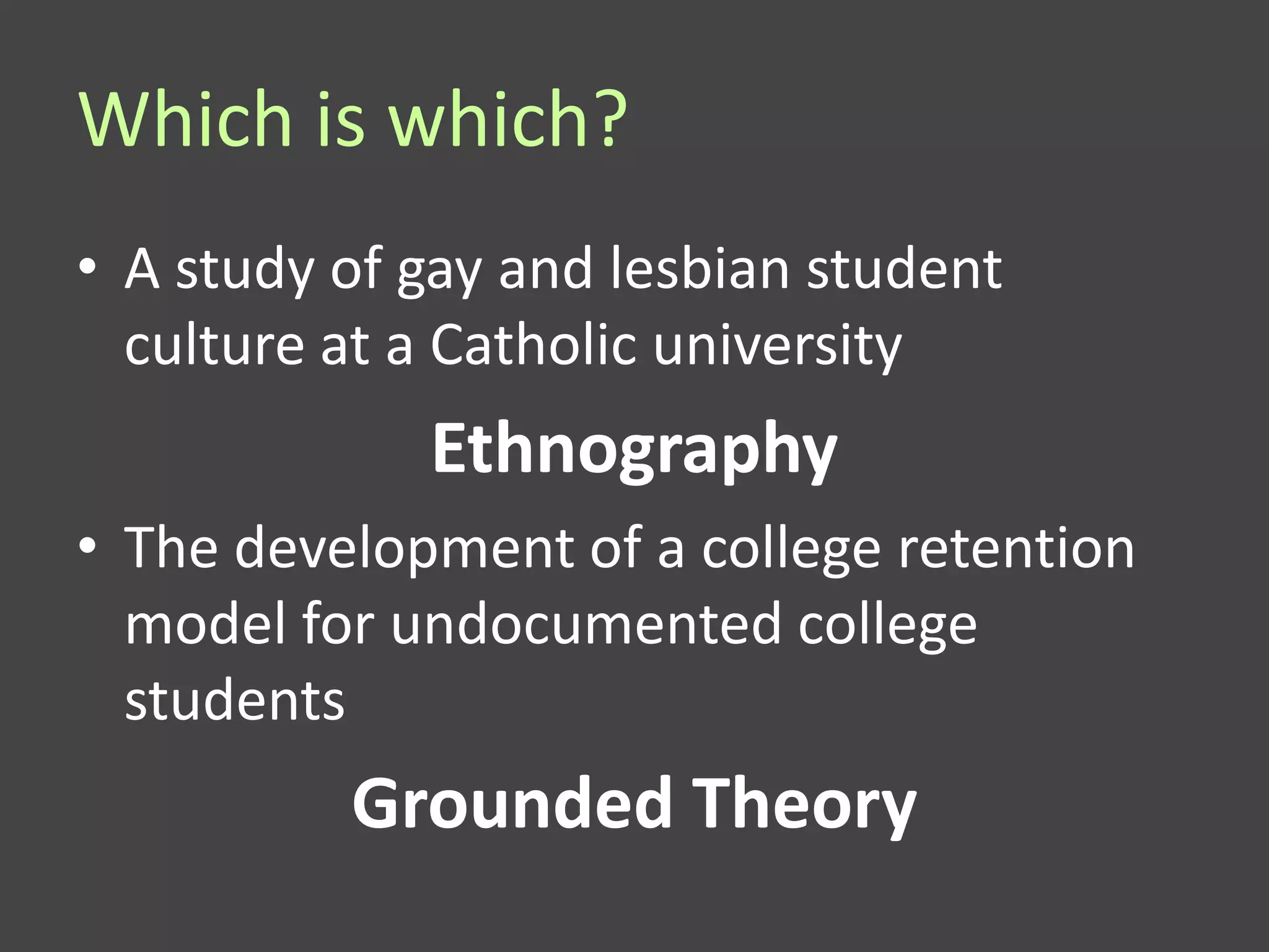 Which is which?
• A study of gay and lesbian student
  culture at a Catholic university
             Ethnography
• The development of a college retention
  model for undocumented college
  students
          Grounded Theory
 