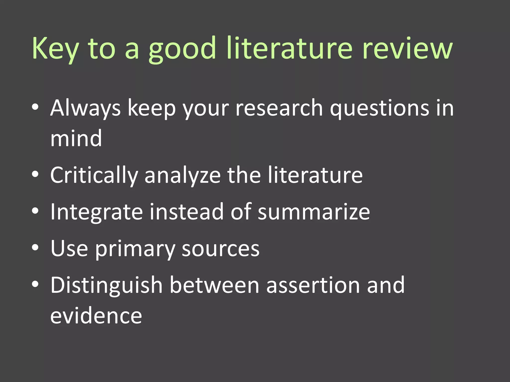 Key to a good literature review
• Always keep your research questions in
  mind
• Critically analyze the literature
• Integrate instead of summarize
• Use primary sources
• Distinguish between assertion and
  evidence
 
