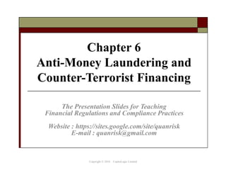 Chapter 6
Anti-Money Laundering and
Counter-Terrorist Financing
The Presentation Slides for Teaching
Financial Regulations and Compliance Practices
Website : https://sites.google.com/site/quanrisk
E-mail : quanrisk@gmail.com
Copyright © 2016 CapitaLogic Limited
 