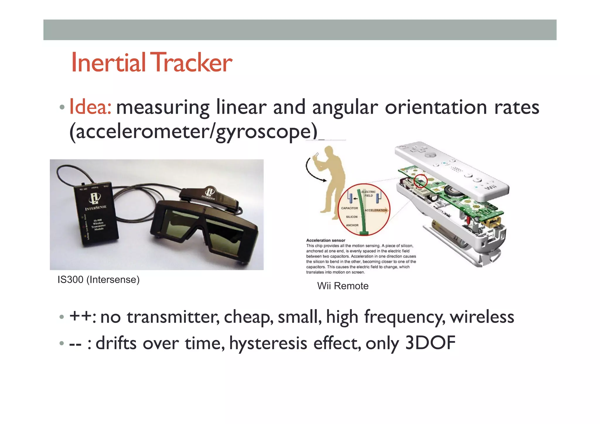 InertialTracker
• Idea: measuring linear and angular orientation rates
(accelerometer/gyroscope)
• ++: no transmitter, cheap, small, high frequency, wireless
• -- : drifts over time, hysteresis effect, only 3DOF
IS300 (Intersense)
Wii Remote
 