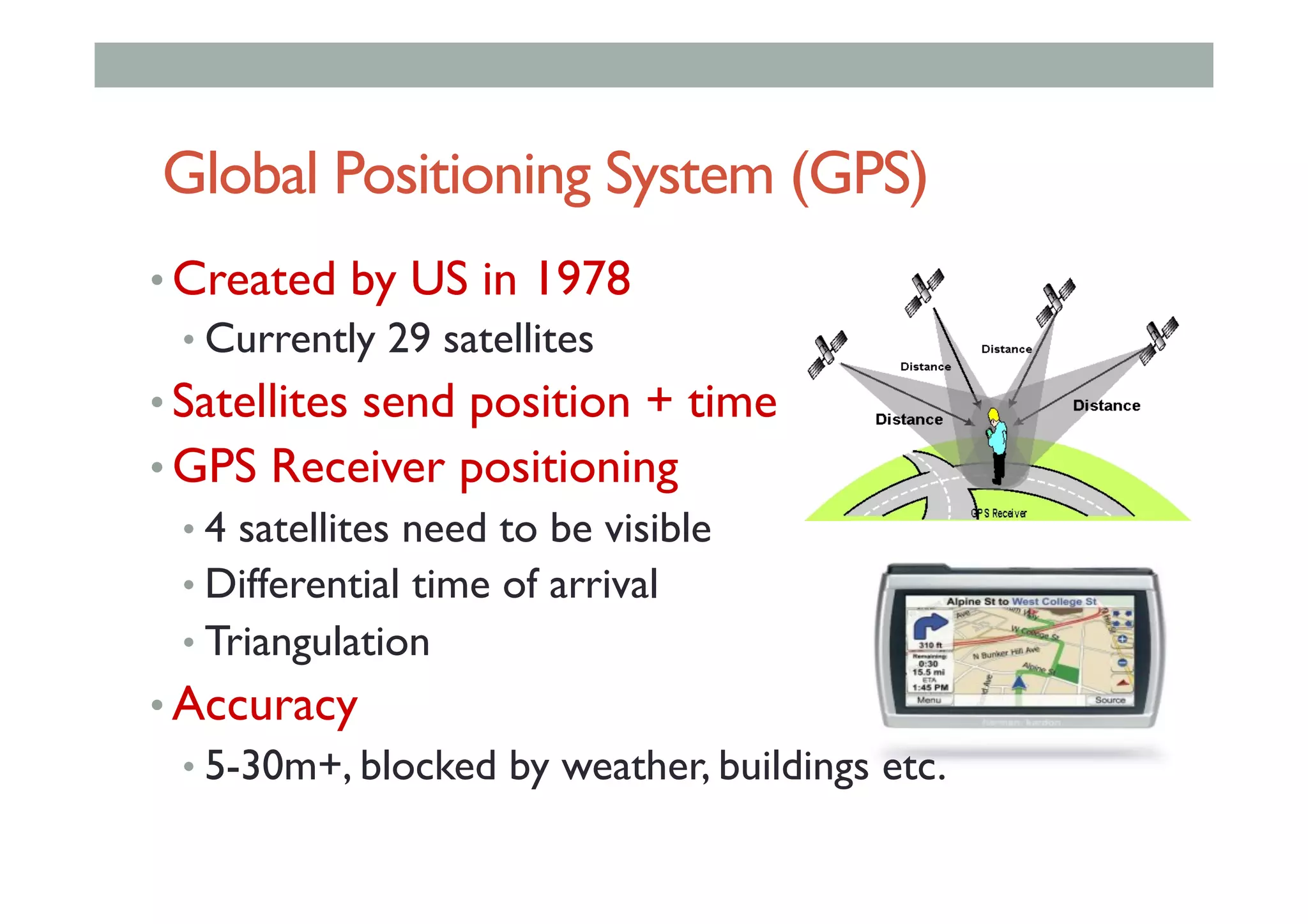Global Positioning System (GPS)
• Created by US in 1978
• Currently 29 satellites
• Satellites send position + time
• GPS Receiver positioning
• 4 satellites need to be visible
• Differential time of arrival
• Triangulation
• Accuracy
• 5-30m+, blocked by weather, buildings etc.
 