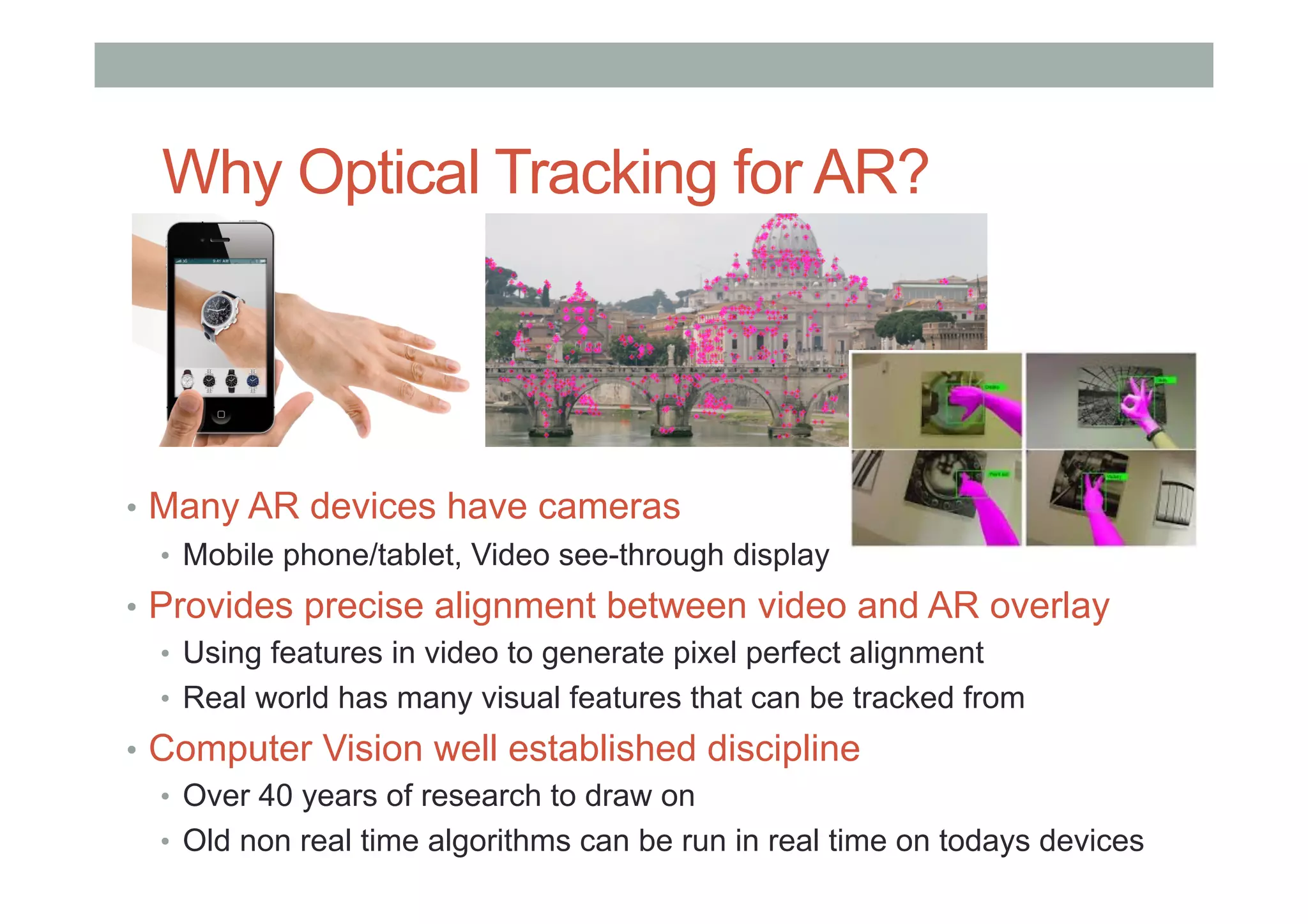 Why Optical Tracking for AR?
•  Many AR devices have cameras
•  Mobile phone/tablet, Video see-through display
•  Provides precise alignment between video and AR overlay
•  Using features in video to generate pixel perfect alignment
•  Real world has many visual features that can be tracked from
•  Computer Vision well established discipline
•  Over 40 years of research to draw on
•  Old non real time algorithms can be run in real time on todays devices
 