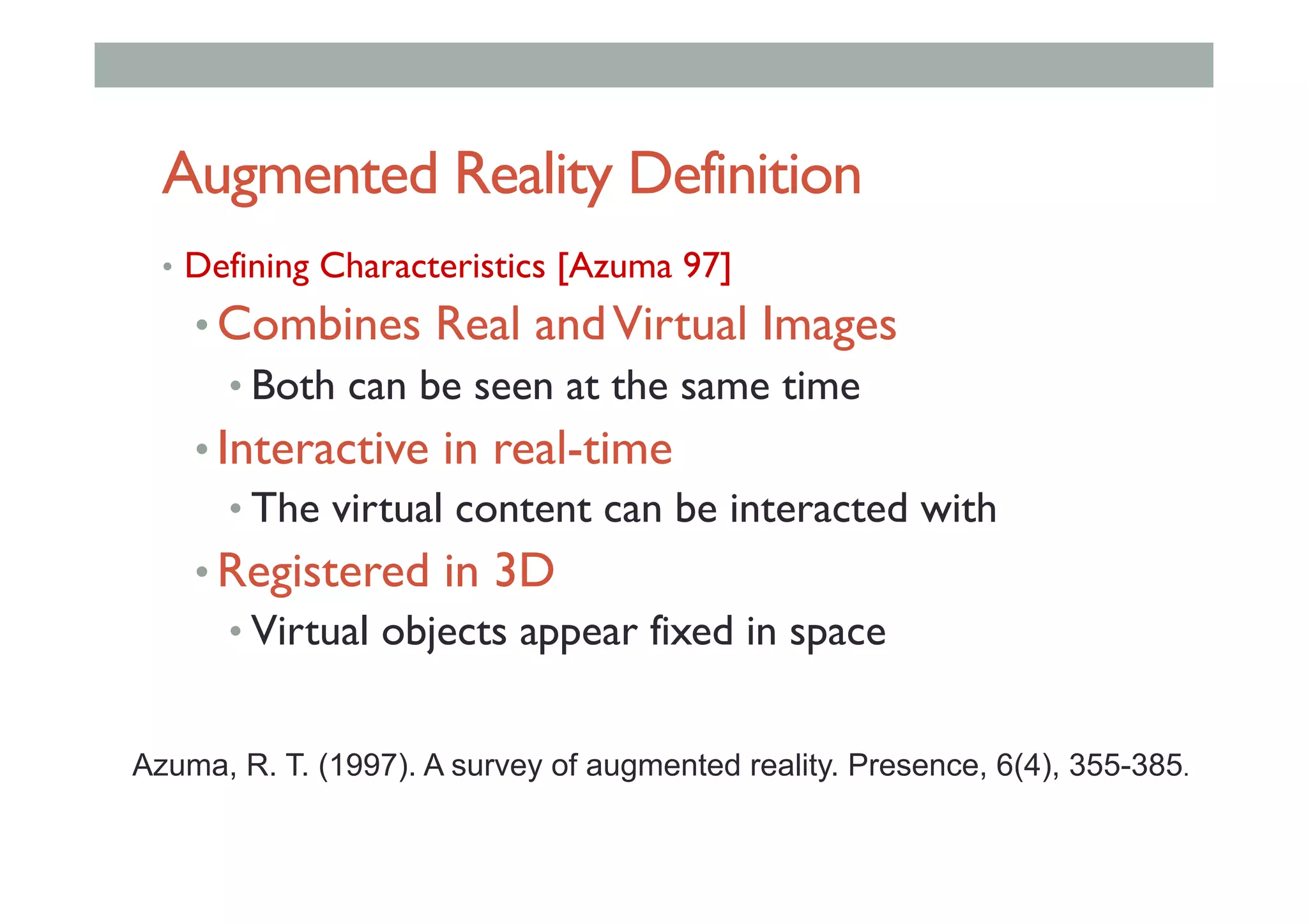 Augmented Reality Definition
•  Defining Characteristics [Azuma 97]
• Combines Real andVirtual Images
• Both can be seen at the same time
• Interactive in real-time
• The virtual content can be interacted with
• Registered in 3D
• Virtual objects appear fixed in space
Azuma, R. T. (1997). A survey of augmented reality. Presence, 6(4), 355-385.
 